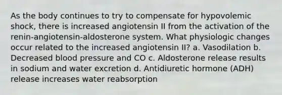 As the body continues to try to compensate for hypovolemic shock, there is increased angiotensin II from the activation of the renin-angiotensin-aldosterone system. What physiologic changes occur related to the increased angiotensin II? a. Vasodilation b. Decreased blood pressure and CO c. Aldosterone release results in sodium and water excretion d. Antidiuretic hormone (ADH) release increases water reabsorption