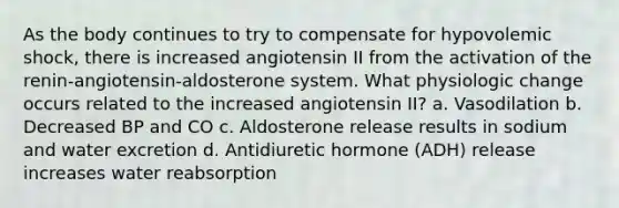 As the body continues to try to compensate for hypovolemic shock, there is increased angiotensin II from the activation of the renin-angiotensin-aldosterone system. What physiologic change occurs related to the increased angiotensin II? a. Vasodilation b. Decreased BP and CO c. Aldosterone release results in sodium and water excretion d. Antidiuretic hormone (ADH) release increases water reabsorption