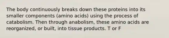 The body continuously breaks down these proteins into its smaller components (amino acids) using the process of catabolism. Then through anabolism, these amino acids are reorganized, or built, into tissue products. T or F