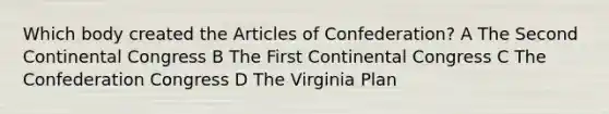 Which body created the Articles of Confederation? A The Second Continental Congress B The First Continental Congress C The Confederation Congress D The Virginia Plan