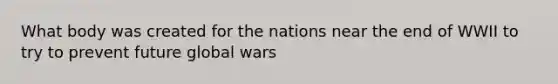 What body was created for the nations near the end of WWII to try to prevent future global wars