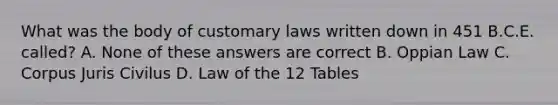 What was the body of customary laws written down in 451 B.C.E. called? A. None of these answers are correct B. Oppian Law C. Corpus Juris Civilus D. Law of the 12 Tables