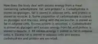 How does the body deal with excess energy from a meal containing carbohydrate, fat, and protein? a. Carbohydrate is stored as glycogen, fat is stored in adipose cells, and protein is stored as muscle. b. Some proportion of carbohydrate is stored as glycogen and the rest, along with the excess fat, is stored as fat in adipose cells. Excess protein is excreted. c. Carbohydrate is stored as glycogen and excess energy from fat and protein is stored in muscle. d. All excess energy is stored as fat in adipose cells. e. Excess fat is stored in adipose cells and excess carbohydrate and protein are excreted.