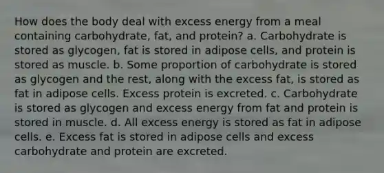 How does the body deal with excess energy from a meal containing carbohydrate, fat, and protein? a. Carbohydrate is stored as glycogen, fat is stored in adipose cells, and protein is stored as muscle. b. Some proportion of carbohydrate is stored as glycogen and the rest, along with the excess fat, is stored as fat in adipose cells. Excess protein is excreted. c. Carbohydrate is stored as glycogen and excess energy from fat and protein is stored in muscle. d. All excess energy is stored as fat in adipose cells. e. Excess fat is stored in adipose cells and excess carbohydrate and protein are excreted.