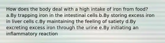 How does the body deal with a high intake of iron from food? a.By trapping iron in the intestinal cells b.By storing excess iron in liver cells c.By maintaining the feeling of satiety d.By excreting excess iron through the urine e.By initiating an inflammatory reaction