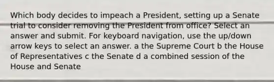 Which body decides to impeach a President, setting up a Senate trial to consider removing the President from office? Select an answer and submit. For keyboard navigation, use the up/down arrow keys to select an answer. a the Supreme Court b the House of Representatives c the Senate d a combined session of the House and Senate