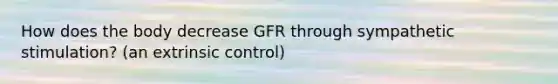 How does the body decrease GFR through sympathetic stimulation? (an extrinsic control)