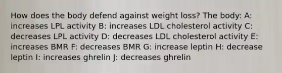 How does the body defend against weight loss? The body: A: increases LPL activity B: increases LDL cholesterol activity C: decreases LPL activity D: decreases LDL cholesterol activity E: increases BMR F: decreases BMR G: increase leptin H: decrease leptin I: increases ghrelin J: decreases ghrelin