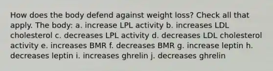 How does the body defend against weight loss? Check all that apply. The body: a. increase LPL activity b. increases LDL cholesterol c. decreases LPL activity d. decreases LDL cholesterol activity e. increases BMR f. decreases BMR g. increase leptin h. decreases leptin i. increases ghrelin j. decreases ghrelin