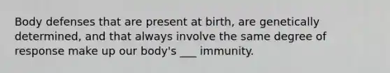 Body defenses that are present at birth, are genetically determined, and that always involve the same degree of response make up our body's ___ immunity.