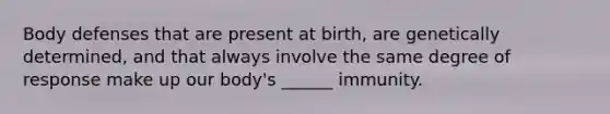 Body defenses that are present at birth, are genetically determined, and that always involve the same degree of response make up our body's ______ immunity.