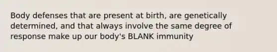 Body defenses that are present at birth, are genetically determined, and that always involve the same degree of response make up our body's BLANK immunity