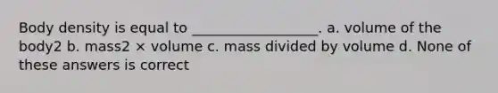 Body density is equal to __________________. a. volume of the body2 b. mass2 × volume c. mass divided by volume d. None of these answers is correct