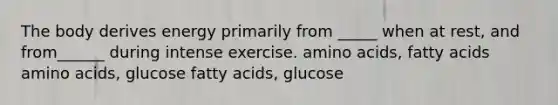 The body derives energy primarily from _____ when at rest, and from______ during intense exercise. amino acids, fatty acids amino acids, glucose fatty acids, glucose