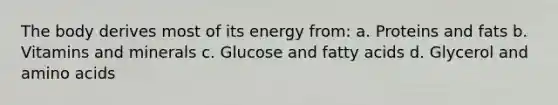 The body derives most of its energy from: a. Proteins and fats b. Vitamins and minerals c. Glucose and fatty acids d. Glycerol and amino acids