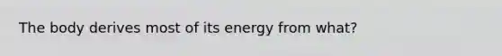 The body derives most of its energy from what?