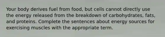 Your body derives fuel from food, but cells cannot directly use the energy released from the breakdown of carbohydrates, fats, and proteins. Complete the sentences about energy sources for exercising muscles with the appropriate term.