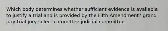 Which body determines whether sufficient evidence is available to justify a trial and is provided by the Fifth Amendment? grand jury trial jury select committee judicial committee