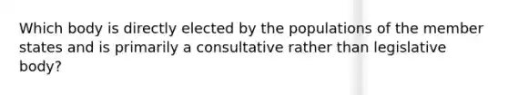Which body is directly elected by the populations of the member states and is primarily a consultative rather than legislative body?