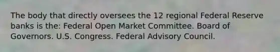 The body that directly oversees the 12 regional Federal Reserve banks is the: Federal Open Market Committee. Board of Governors. U.S. Congress. Federal Advisory Council.