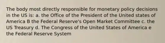 The body most directly responsible for monetary policy decisions in the US is: a. the Office of the President of the United states of America B the Federal Reserve's Open Market Committee c. the US Treasury d. The Congress of the United States of America e the Federal Reserve System