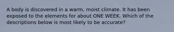 A body is discovered in a warm, moist climate. It has been exposed to the elements for about ONE WEEK. Which of the descriptions below is most likely to be accurate?