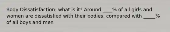 Body Dissatisfaction: what is it? Around ____% of all girls and women are dissatisfied with their bodies, compared with _____% of all boys and men