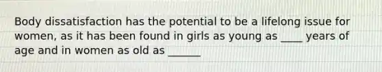 Body dissatisfaction has the potential to be a lifelong issue for women, as it has been found in girls as young as ____ years of age and in women as old as ______