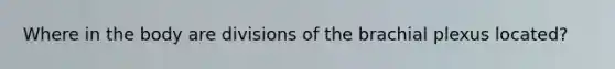 Where in the body are divisions of the brachial plexus located?