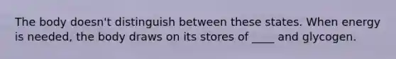 The body doesn't distinguish between these states. When energy is needed, the body draws on its stores of ____ and glycogen.