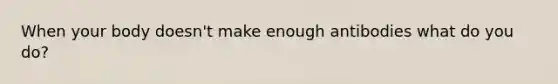 When your body doesn't make enough antibodies what do you do?