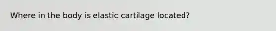 Where in the body is elastic cartilage located?