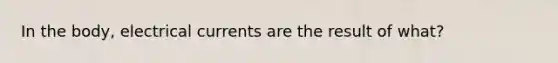 In the body, electrical currents are the result of what?