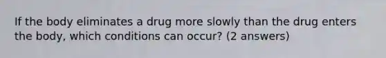 If the body eliminates a drug more slowly than the drug enters the body, which conditions can occur? (2 answers)