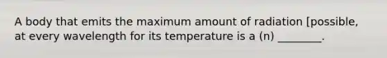 A body that emits the maximum amount of radiation [possible, at every wavelength for its temperature is a (n) ________.