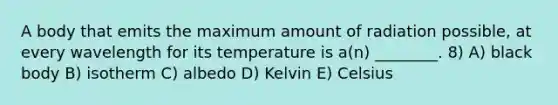 A body that emits the maximum amount of radiation possible, at every wavelength for its temperature is a(n) ________. 8) A) black body B) isotherm C) albedo D) Kelvin E) Celsius