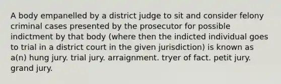 A body empanelled by a district judge to sit and consider felony criminal cases presented by the prosecutor for possible indictment by that body (where then the indicted individual goes to trial in a district court in the given jurisdiction) is known as a(n) hung jury. trial jury. arraignment. tryer of fact. petit jury. grand jury.