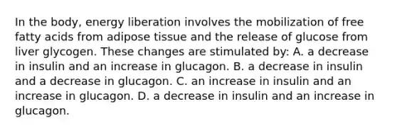 In the body, energy liberation involves the mobilization of free fatty acids from adipose tissue and the release of glucose from liver glycogen. These changes are stimulated by: A. a decrease in insulin and an increase in glucagon. B. a decrease in insulin and a decrease in glucagon. C. an increase in insulin and an increase in glucagon. D. a decrease in insulin and an increase in glucagon.