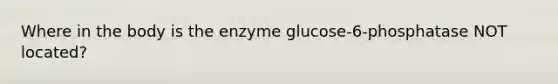 Where in the body is the enzyme glucose-6-phosphatase NOT located?