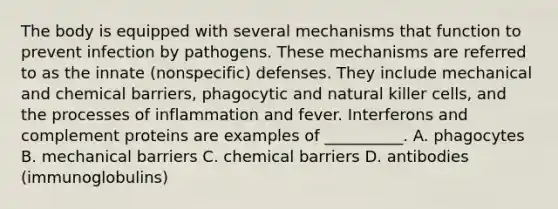 The body is equipped with several mechanisms that function to prevent infection by pathogens. These mechanisms are referred to as the innate (nonspecific) defenses. They include mechanical and chemical barriers, phagocytic and natural killer cells, and the processes of inflammation and fever. Interferons and complement proteins are examples of __________. A. phagocytes B. mechanical barriers C. chemical barriers D. antibodies (immunoglobulins)