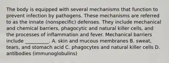 The body is equipped with several mechanisms that function to prevent infection by pathogens. These mechanisms are referred to as the innate (nonspecific) defenses. They include mechanical and chemical barriers, phagocytic and natural killer cells, and the processes of inflammation and fever. Mechanical barriers include __________. A. skin and mucous membranes B. sweat, tears, and stomach acid C. phagocytes and natural killer cells D. antibodies (immunoglobulins)