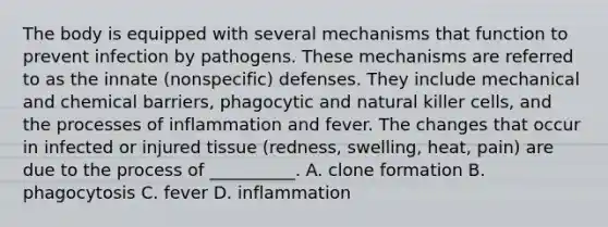 The body is equipped with several mechanisms that function to prevent infection by pathogens. These mechanisms are referred to as the innate (nonspecific) defenses. They include mechanical and chemical barriers, phagocytic and natural killer cells, and the processes of inflammation and fever. The changes that occur in infected or injured tissue (redness, swelling, heat, pain) are due to the process of __________. A. clone formation B. phagocytosis C. fever D. inflammation