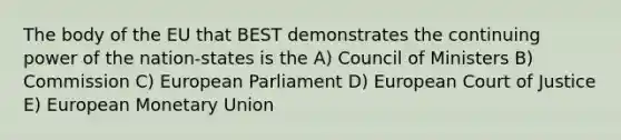 The body of the EU that BEST demonstrates the continuing power of the nation-states is the A) Council of Ministers B) Commission C) European Parliament D) European Court of Justice E) European Monetary Union