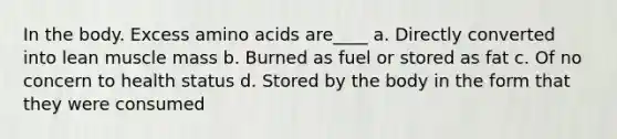 In the body. Excess amino acids are____ a. Directly converted into lean muscle mass b. Burned as fuel or stored as fat c. Of no concern to health status d. Stored by the body in the form that they were consumed