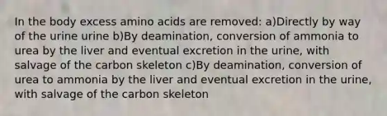 In the body excess amino acids are removed: a)Directly by way of the urine urine b)By deamination, conversion of ammonia to urea by the liver and eventual excretion in the urine, with salvage of the carbon skeleton c)By deamination, conversion of urea to ammonia by the liver and eventual excretion in the urine, with salvage of the carbon skeleton