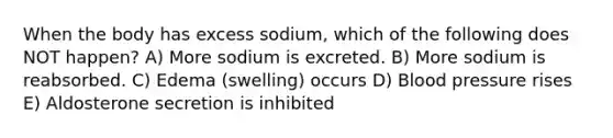 When the body has excess sodium, which of the following does NOT happen? A) More sodium is excreted. B) More sodium is reabsorbed. C) Edema (swelling) occurs D) Blood pressure rises E) Aldosterone secretion is inhibited