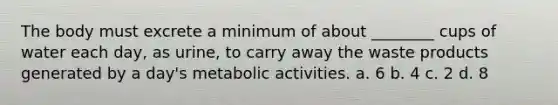 The body must excrete a minimum of about ________ cups of water each day, as urine, to carry away the waste products generated by a day's metabolic activities. a. 6 b. 4 c. 2 d. 8