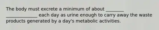 The body must excrete a minimum of about ________ ______________ each day as urine enough to carry away the waste products generated by a day's metabolic activities.