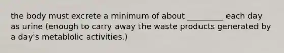 the body must excrete a minimum of about _________ each day as urine (enough to carry away the waste products generated by a day's metablolic activities.)