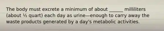 The body must excrete a minimum of about ______ milliliters (about ½ quart) each day as urine—enough to carry away the waste products generated by a day's metabolic activities.